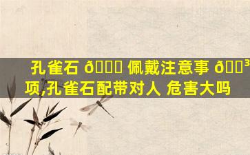 孔雀石 🐛 佩戴注意事 🐳 项,孔雀石配带对人 危害大吗